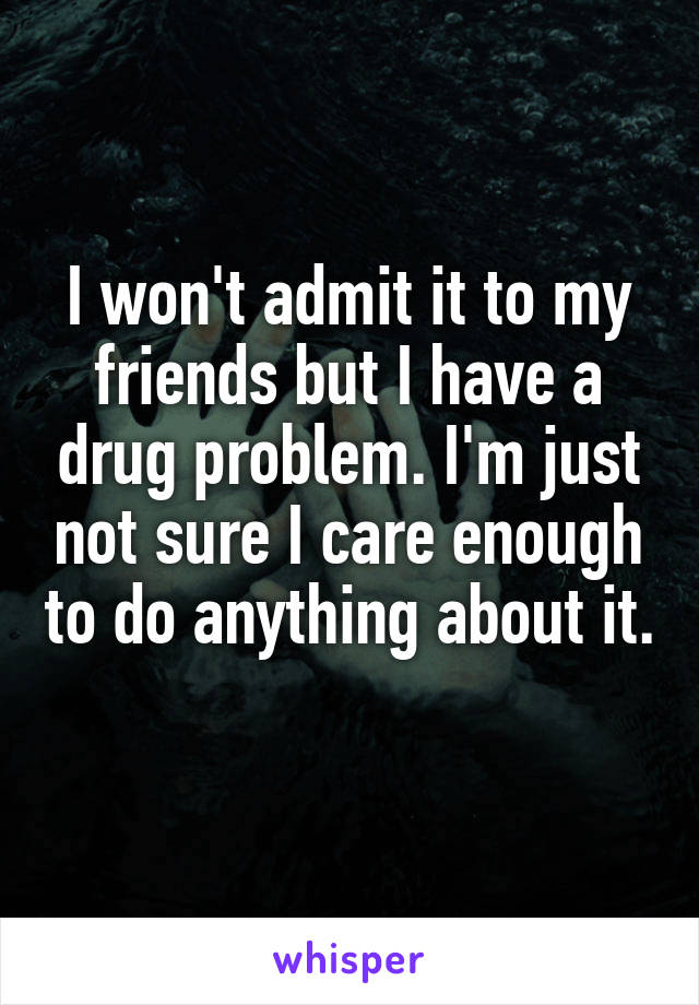 I won't admit it to my friends but I have a drug problem. I'm just not sure I care enough to do anything about it. 