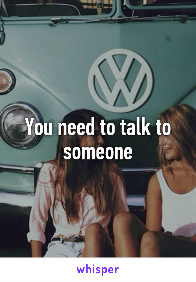 You need to talk to someone