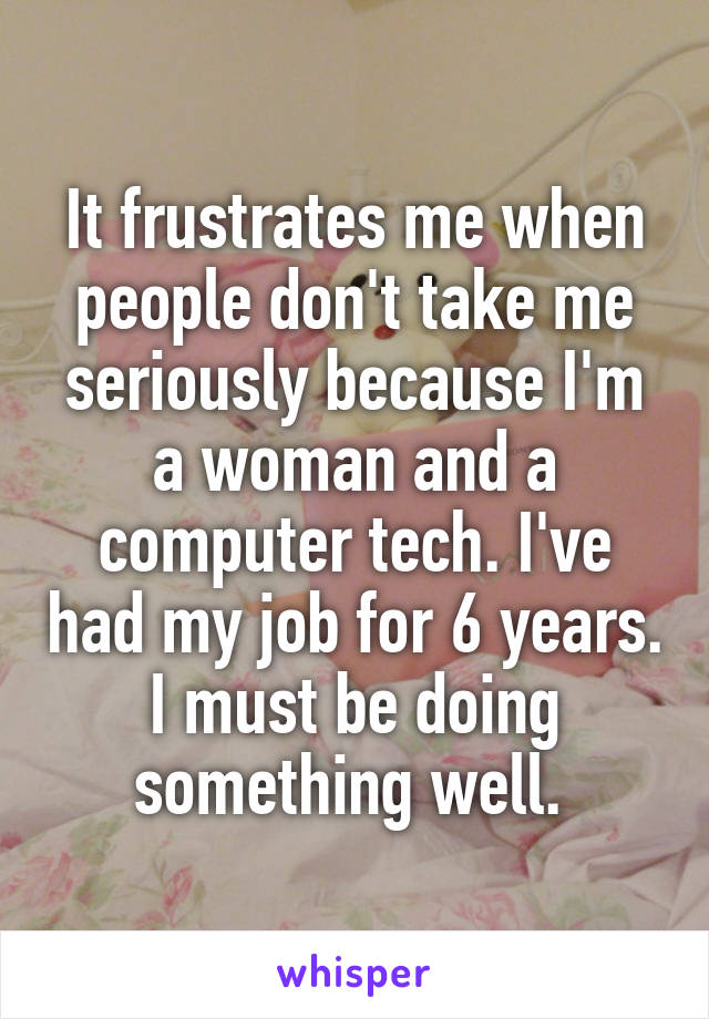 It frustrates me when people don't take me seriously because I'm a woman and a computer tech. I've had my job for 6 years. I must be doing something well. 