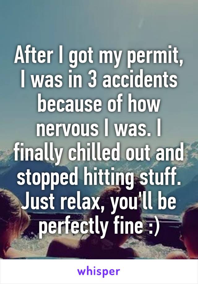 After I got my permit, I was in 3 accidents because of how nervous I was. I finally chilled out and stopped hitting stuff. Just relax, you'll be perfectly fine :)