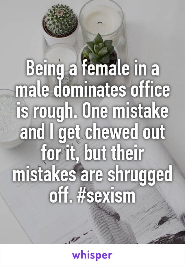 Being a female in a male dominates office is rough. One mistake and I get chewed out for it, but their mistakes are shrugged off. #sexism