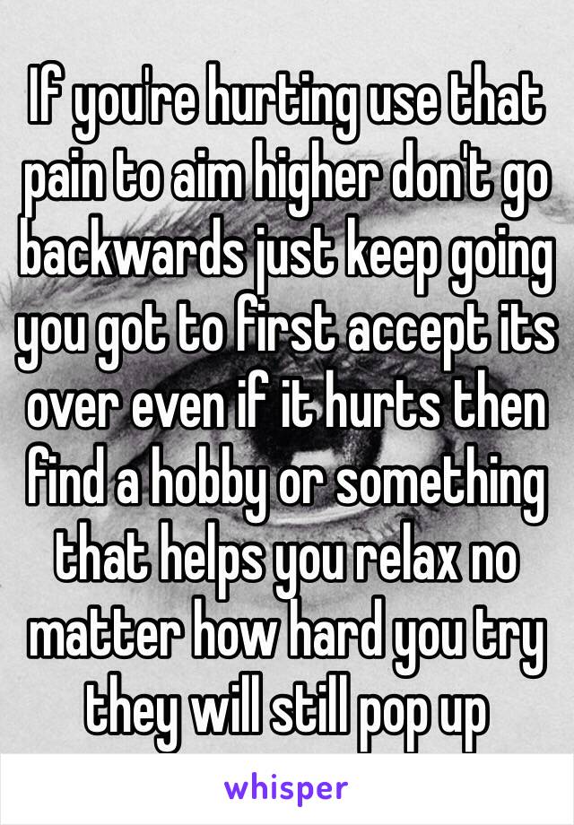 If you're hurting use that pain to aim higher don't go backwards just keep going you got to first accept its over even if it hurts then find a hobby or something that helps you relax no matter how hard you try they will still pop up 