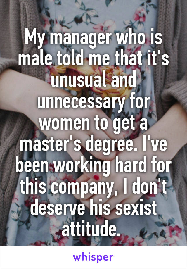 My manager who is male told me that it's unusual and unnecessary for women to get a master's degree. I've been working hard for this company, I don't deserve his sexist attitude. 