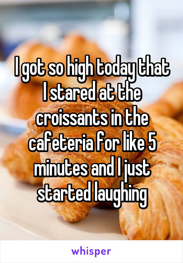 I got so high today that I stared at the croissants in the cafeteria for like 5 minutes and I just started laughing