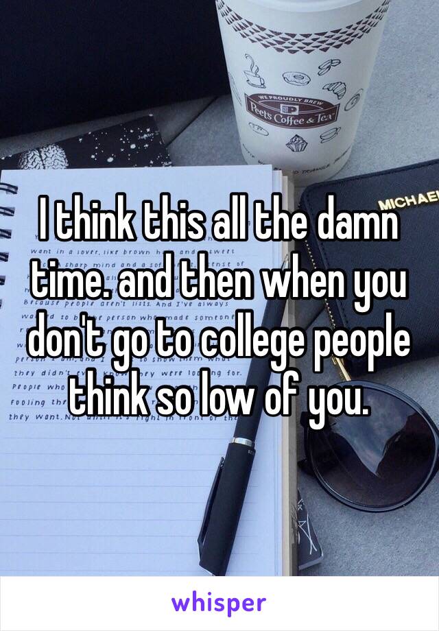 I think this all the damn time. and then when you don't go to college people think so low of you.