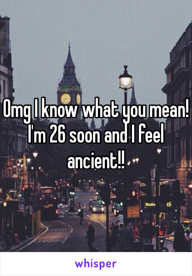 Omg I know what you mean! I'm 26 soon and I feel ancient!!