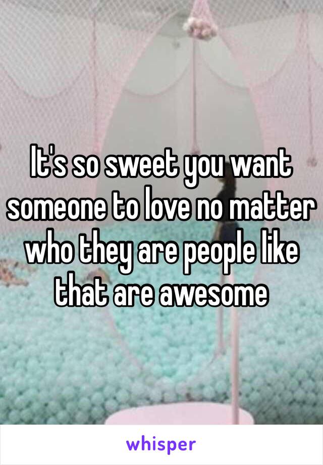 It's so sweet you want someone to love no matter who they are people like that are awesome 