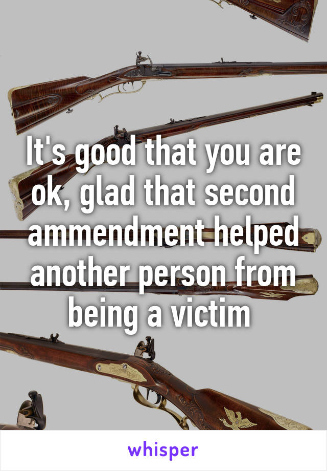 It's good that you are ok, glad that second ammendment helped another person from being a victim 