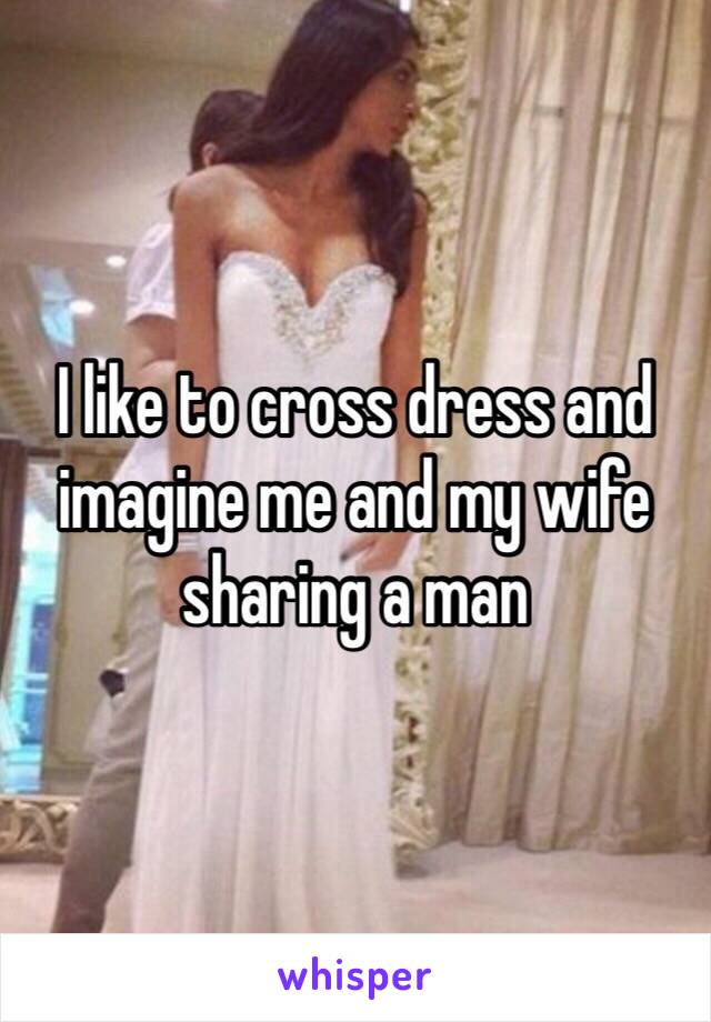 I like to cross dress and imagine me and my wife sharing a man