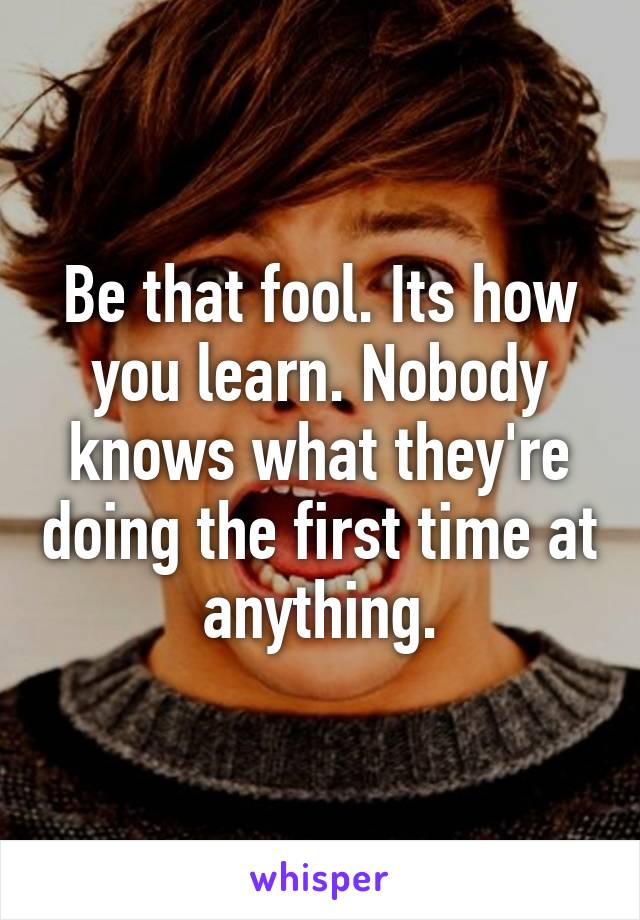 Be that fool. Its how you learn. Nobody knows what they're doing the first time at anything.