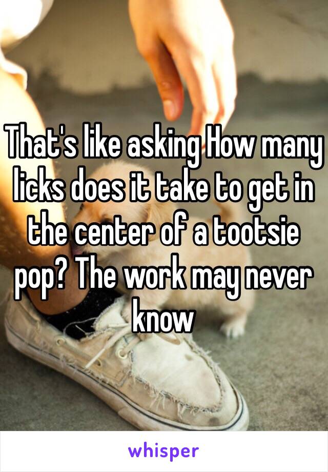 That's like asking How many licks does it take to get in the center of a tootsie pop? The work may never know