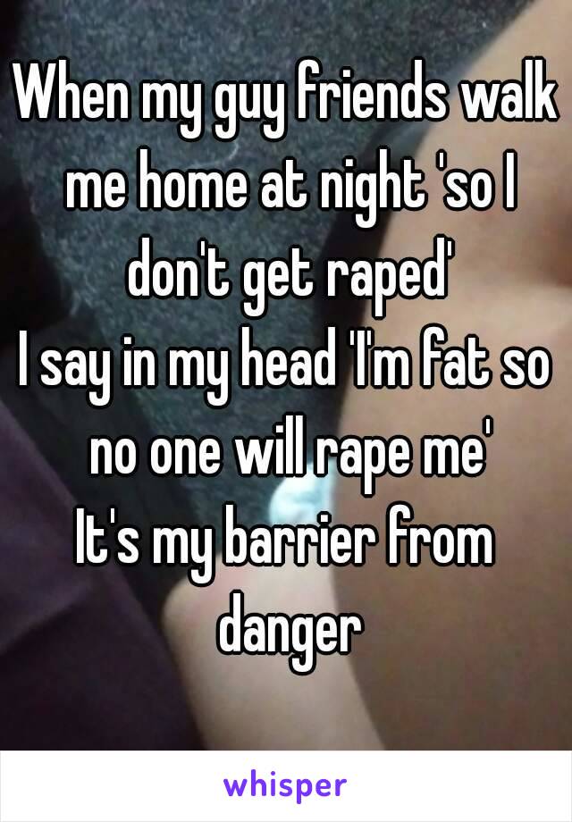 When my guy friends walk me home at night 'so I don't get raped'
I say in my head 'I'm fat so no one will rape me'
It's my barrier from danger