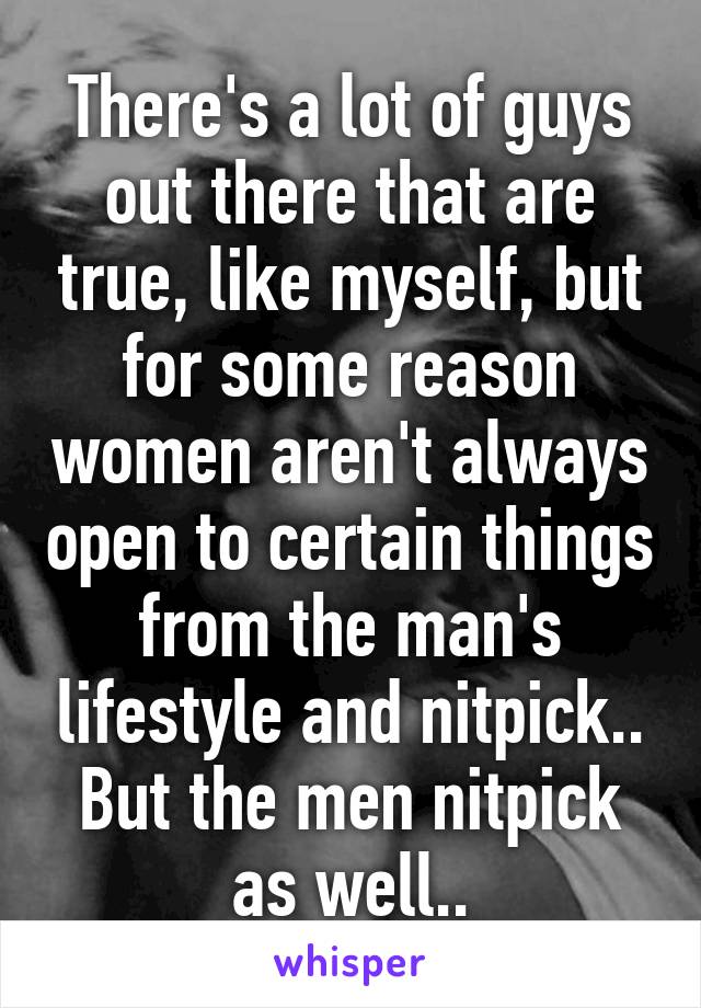 There's a lot of guys out there that are true, like myself, but for some reason women aren't always open to certain things from the man's lifestyle and nitpick.. But the men nitpick as well..