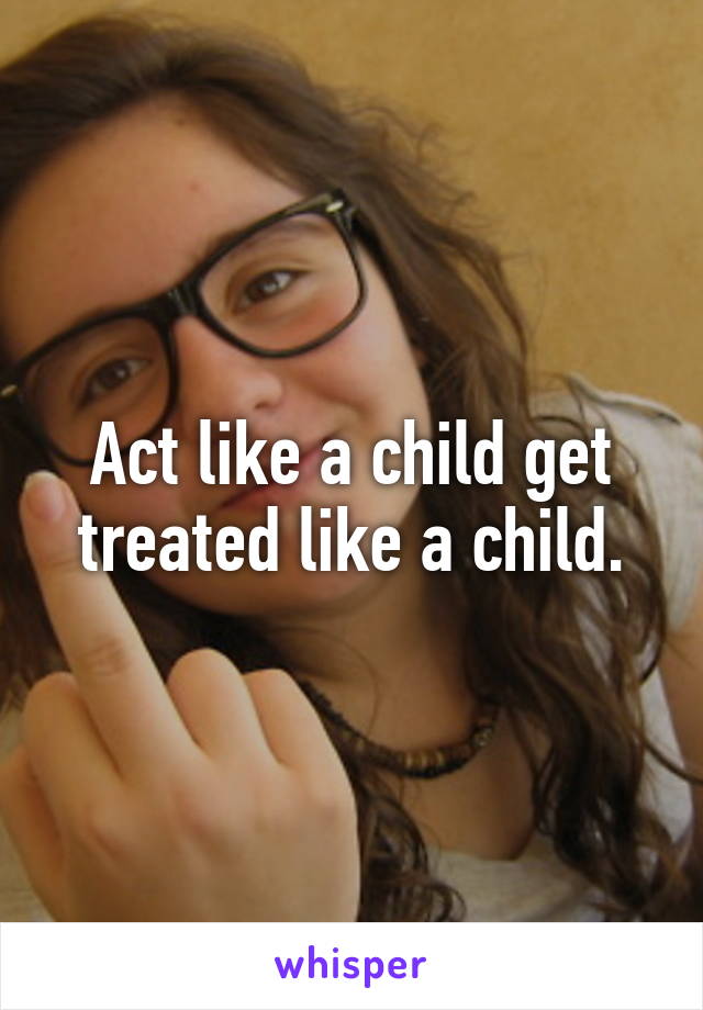 Act like a child get treated like a child.