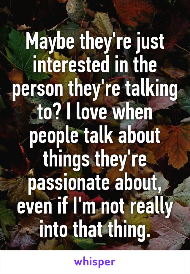 Maybe they're just interested in the person they're talking to? I love when people talk about things they're passionate about, even if I'm not really into that thing.