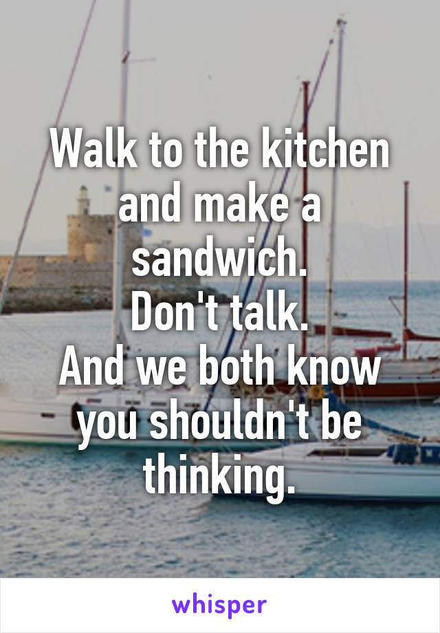 Walk to the kitchen and make a sandwich.
Don't talk.
And we both know you shouldn't be thinking.