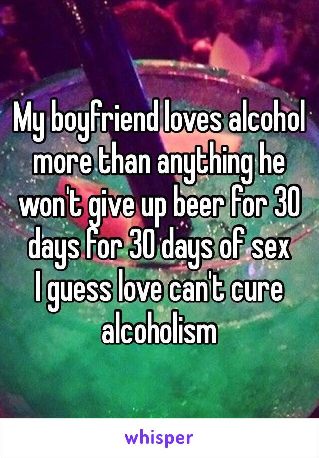 My boyfriend loves alcohol more than anything he won't give up beer for 30 days for 30 days of sex
I guess love can't cure alcoholism