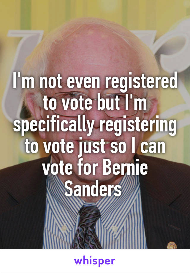 I'm not even registered to vote but I'm specifically registering to vote just so I can vote for Bernie Sanders 