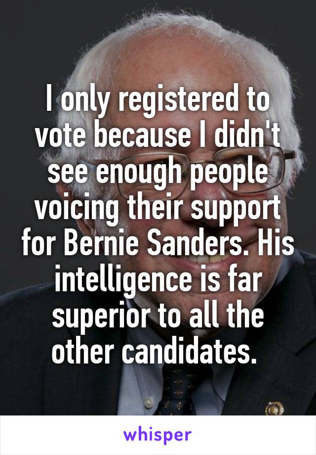 I only registered to vote because I didn't see enough people voicing their support for Bernie Sanders. His intelligence is far superior to all the other candidates. 
