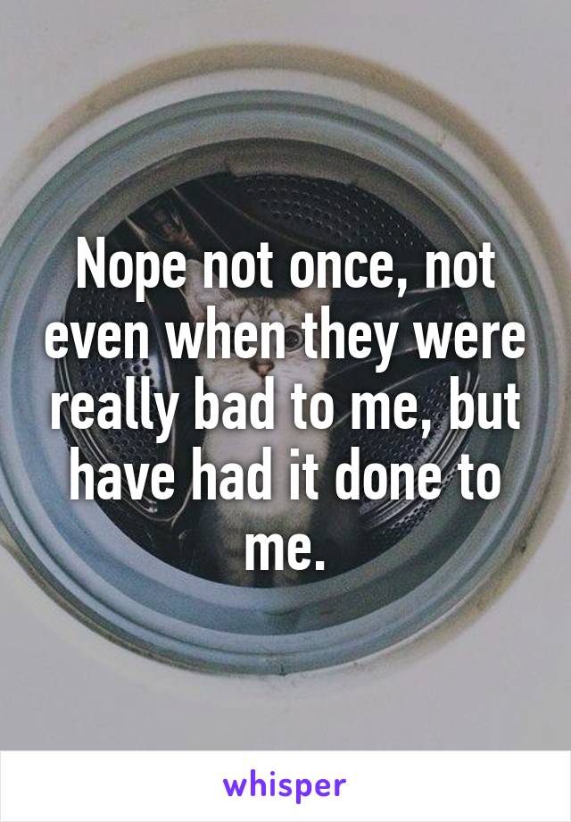 Nope not once, not even when they were really bad to me, but have had it done to me.