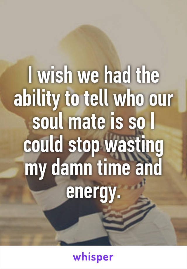 I wish we had the ability to tell who our soul mate is so I could stop wasting my damn time and energy.