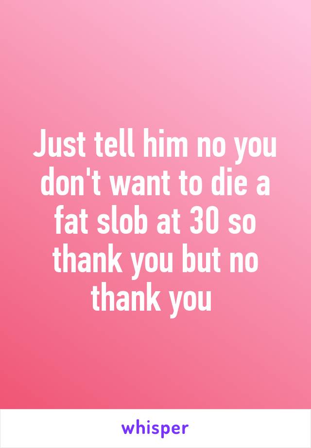 Just tell him no you don't want to die a fat slob at 30 so thank you but no thank you 