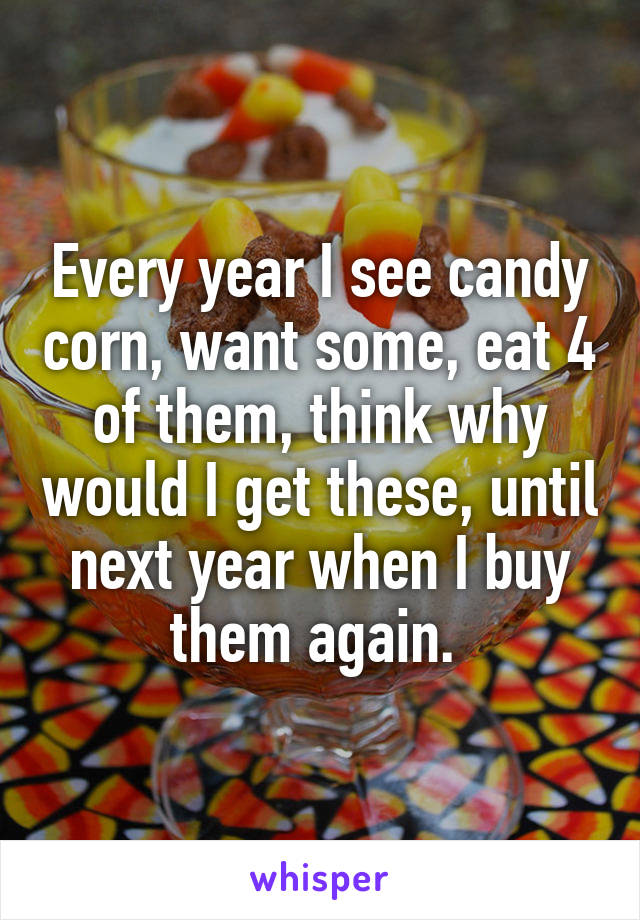 Every year I see candy corn, want some, eat 4 of them, think why would I get these, until next year when I buy them again. 