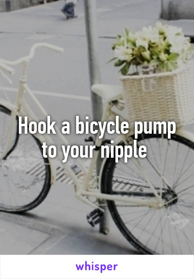 Hook a bicycle pump to your nipple 