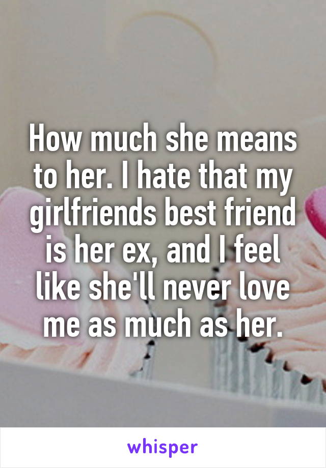 How much she means to her. I hate that my girlfriends best friend is her ex, and I feel like she'll never love me as much as her.