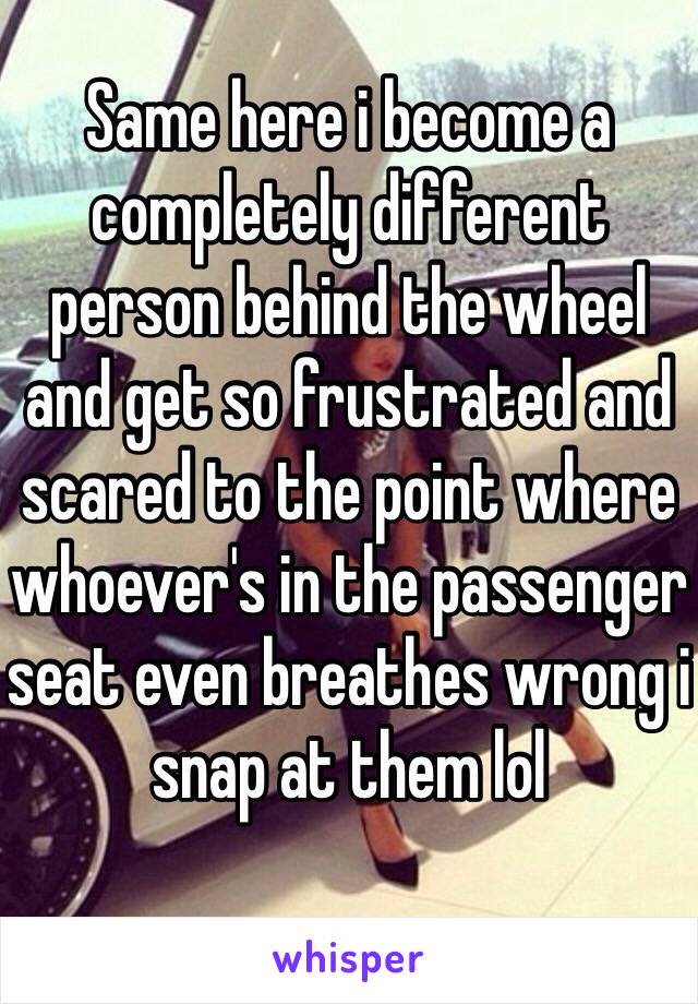 Same here i become a completely different person behind the wheel and get so frustrated and scared to the point where whoever's in the passenger seat even breathes wrong i snap at them lol