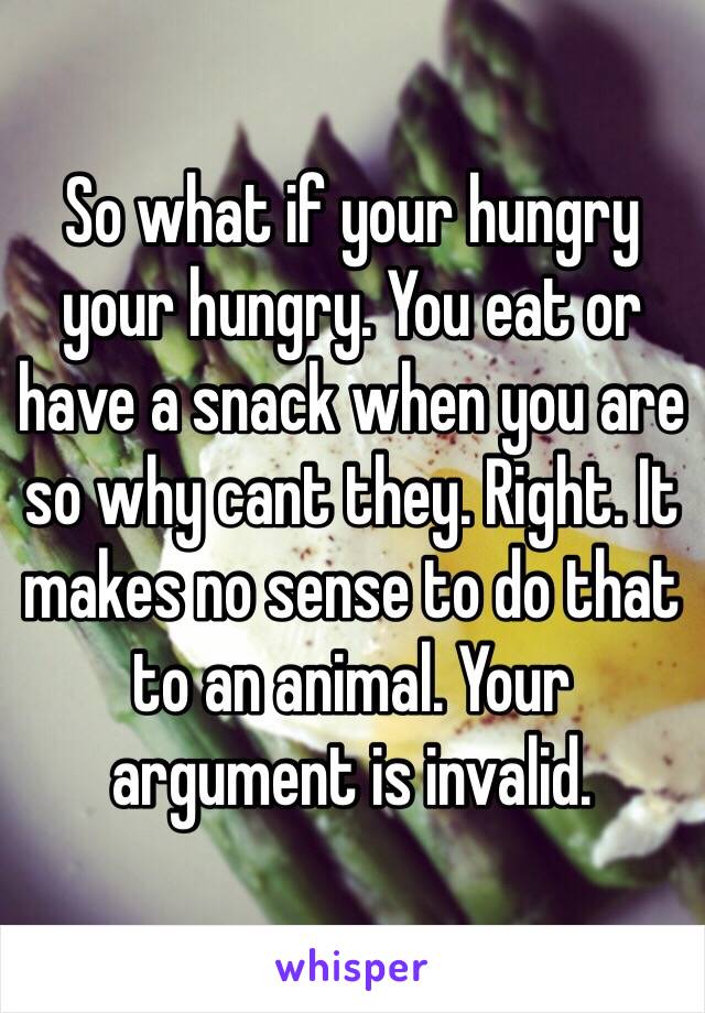 So what if your hungry your hungry. You eat or have a snack when you are so why cant they. Right. It makes no sense to do that to an animal. Your argument is invalid.