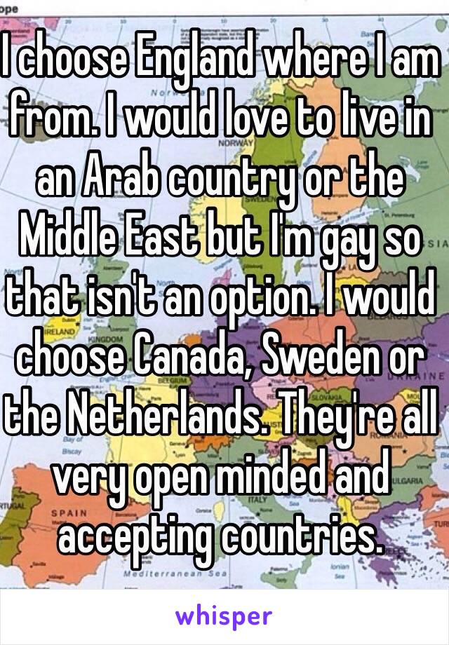 I choose England where I am from. I would love to live in an Arab country or the Middle East but I'm gay so that isn't an option. I would choose Canada, Sweden or the Netherlands. They're all very open minded and accepting countries. 