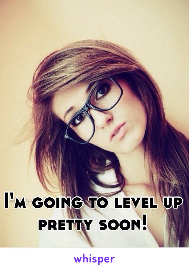 I'm going to level up pretty soon!