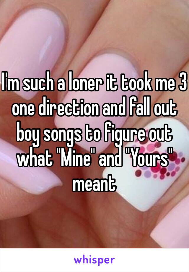 I'm such a loner it took me 3 one direction and fall out boy songs to figure out what "Mine" and "Yours" meant 