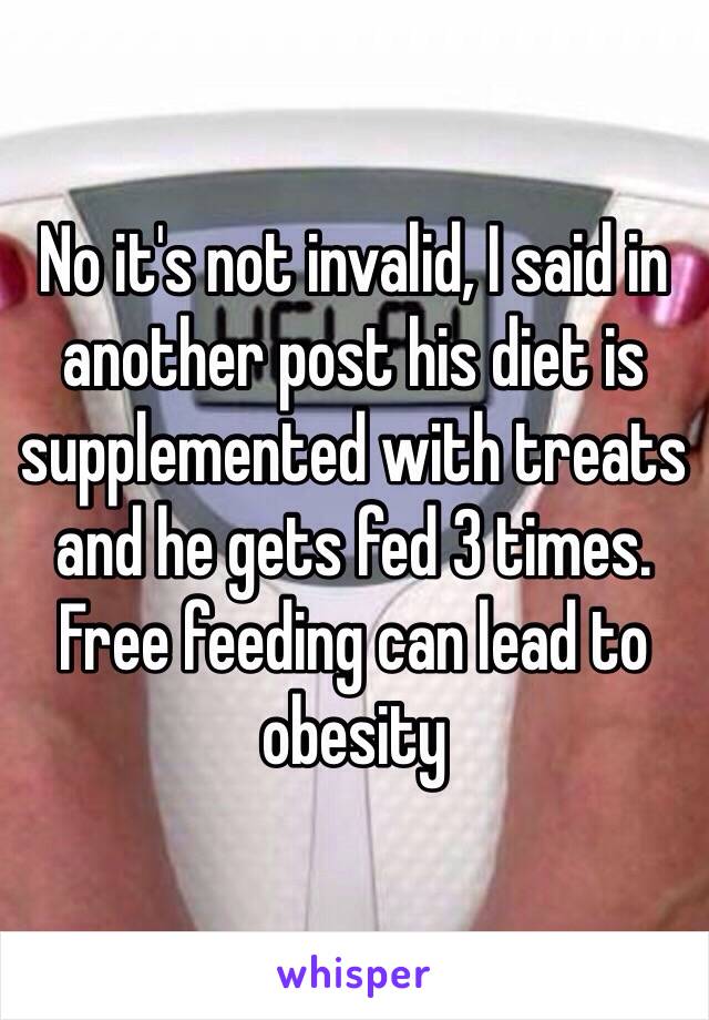 No it's not invalid, I said in another post his diet is supplemented with treats and he gets fed 3 times. Free feeding can lead to obesity