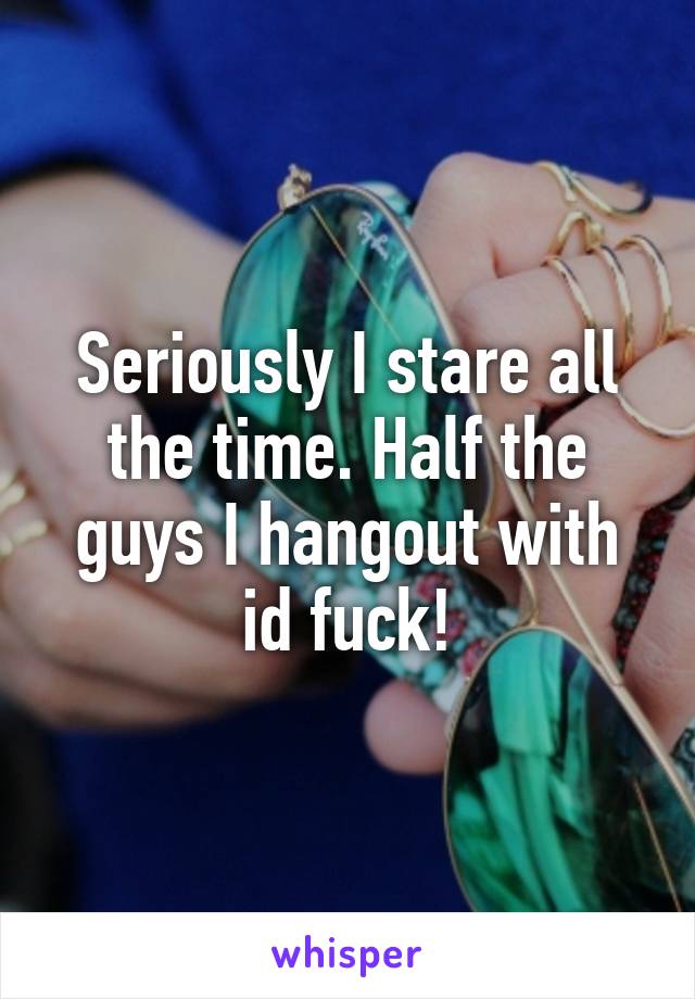Seriously I stare all the time. Half the guys I hangout with id fuck!