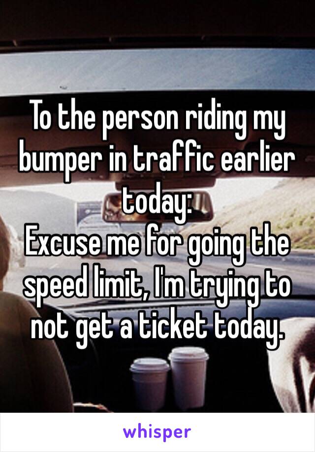 To the person riding my bumper in traffic earlier today: 
Excuse me for going the speed limit, I'm trying to not get a ticket today.