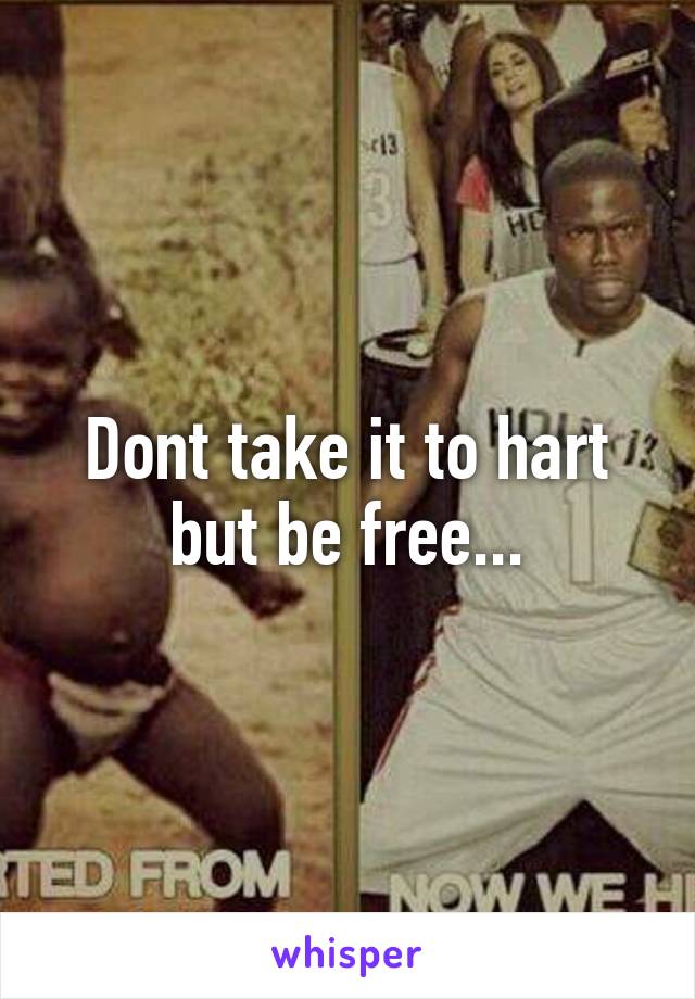 Dont take it to hart but be free...