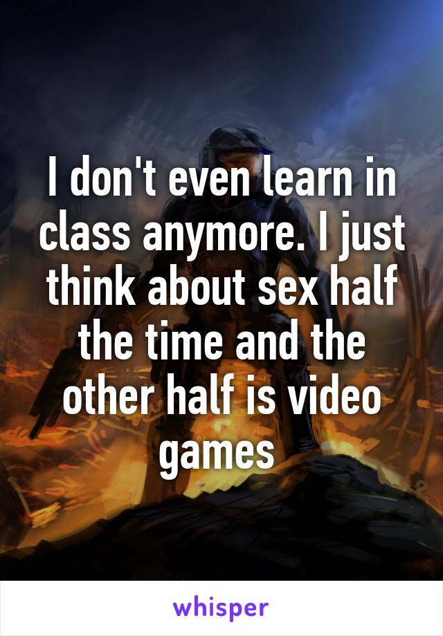 I don't even learn in class anymore. I just think about sex half the time and the other half is video games 