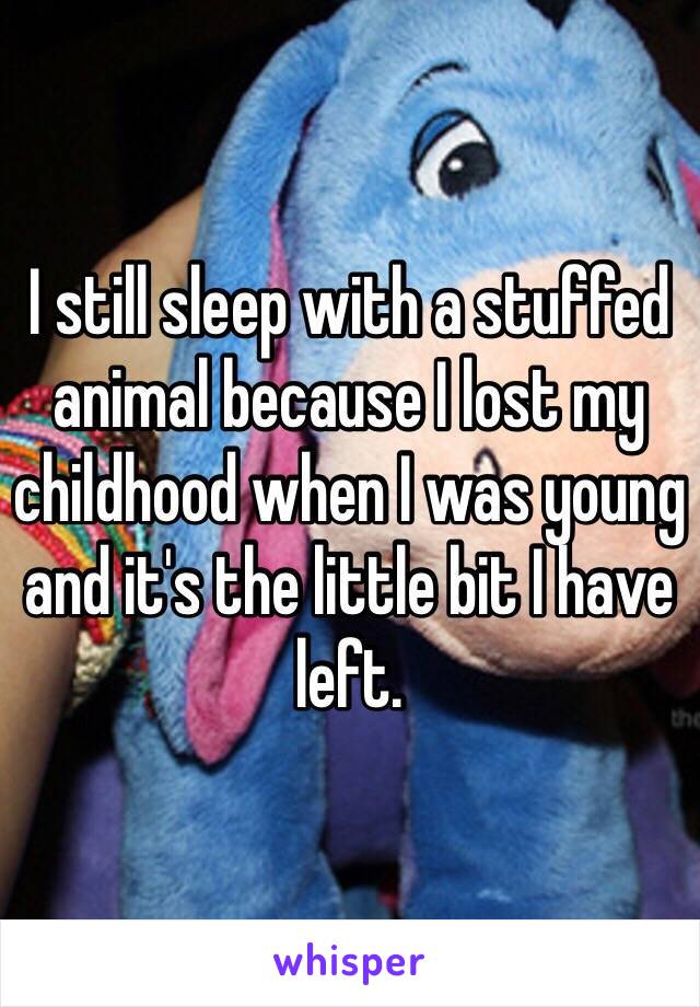 I still sleep with a stuffed animal because I lost my childhood when I was young and it's the little bit I have left. 