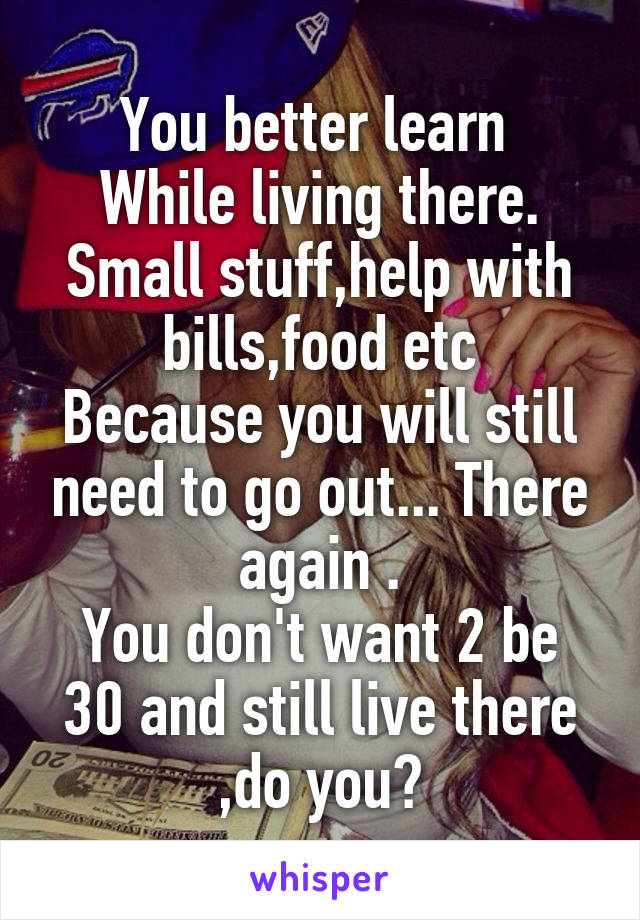 You better learn 
While living there.
Small stuff,help with bills,food etc
Because you will still need to go out... There again .
You don't want 2 be 30 and still live there ,do you?