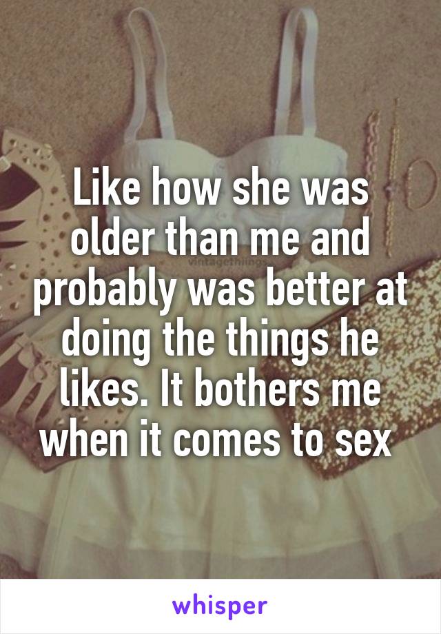 Like how she was older than me and probably was better at doing the things he likes. It bothers me when it comes to sex 