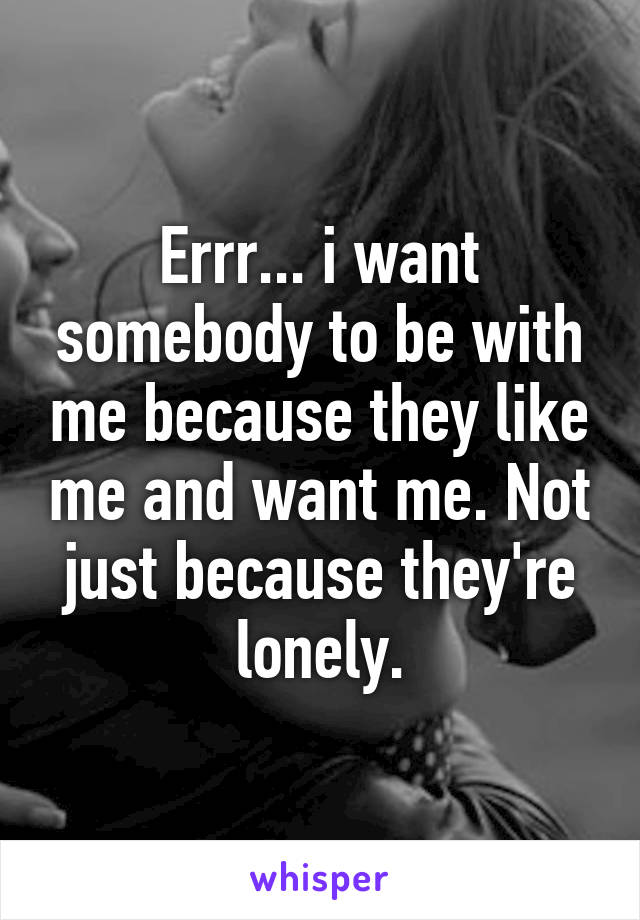 Errr... i want somebody to be with me because they like me and want me. Not just because they're lonely.