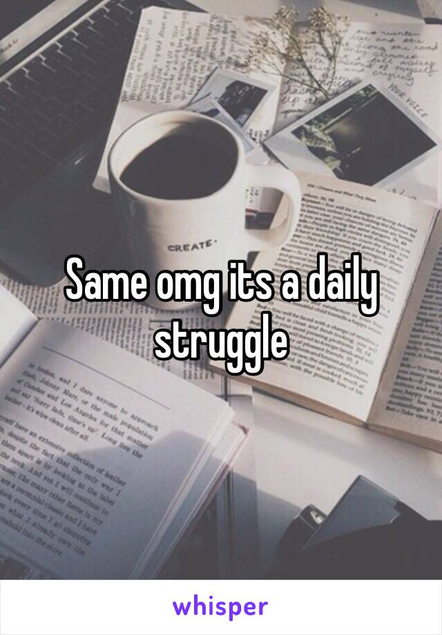 Same omg its a daily struggle 
