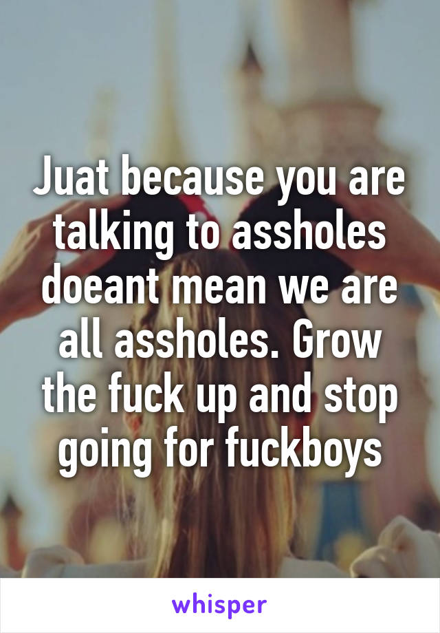 Juat because you are talking to assholes doeant mean we are all assholes. Grow the fuck up and stop going for fuckboys