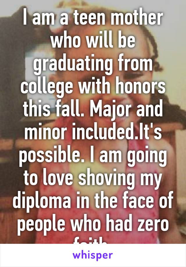 I am a teen mother who will be graduating from college with honors this fall. Major and minor included.It's possible. I am going to love shoving my diploma in the face of people who had zero faith.