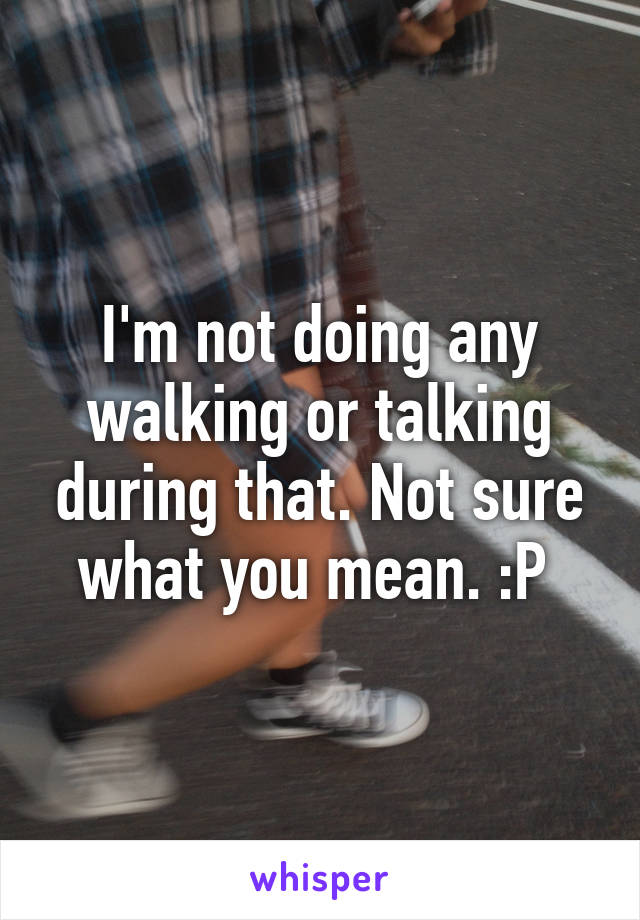 I'm not doing any walking or talking during that. Not sure what you mean. :P 