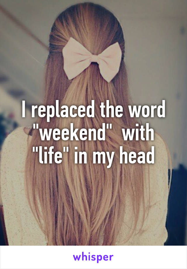 I replaced the word "weekend"  with "life" in my head