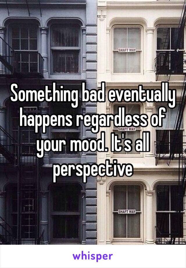 Something bad eventually happens regardless of your mood. It's all perspective 