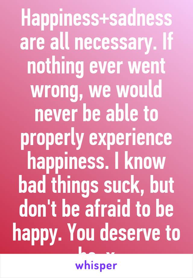 Happiness+sadness are all necessary. If nothing ever went wrong, we would never be able to properly experience happiness. I know bad things suck, but don't be afraid to be happy. You deserve to be. x